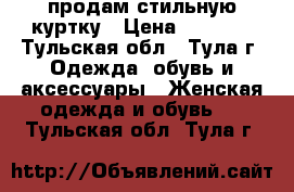 продам стильную куртку › Цена ­ 1 000 - Тульская обл., Тула г. Одежда, обувь и аксессуары » Женская одежда и обувь   . Тульская обл.,Тула г.